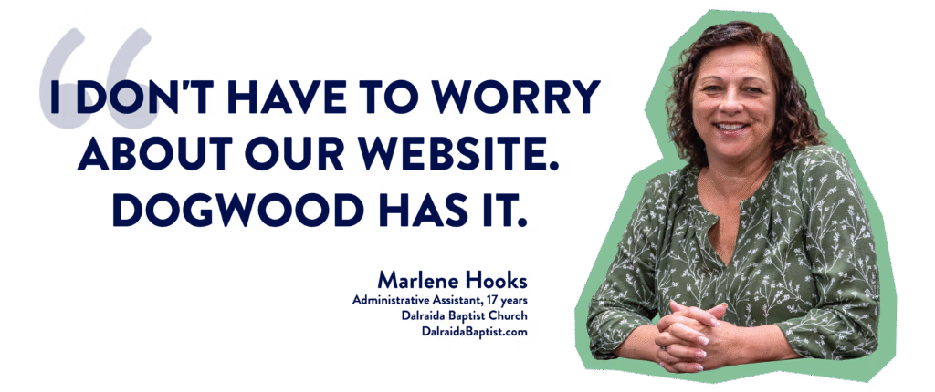 "I don't have to worry about our website. Dogwood has it." - Marlene Hooks; Administrative Assistant, 17 years; Dalraida Baptist Church; DalraidaBaptist.com